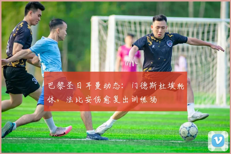 巴黎圣日耳曼动态：门德斯杜埃轮休，法比安伤愈复出训练场