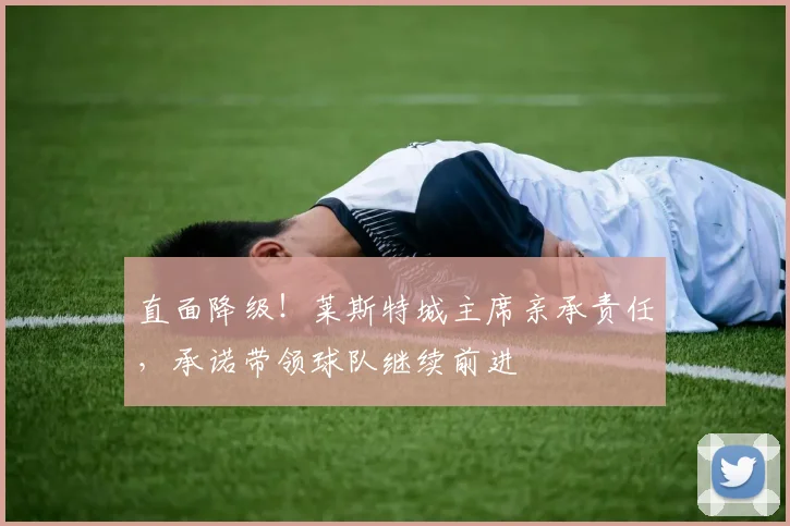 直面降级！莱斯特城主席亲承责任，承诺带领球队继续前进