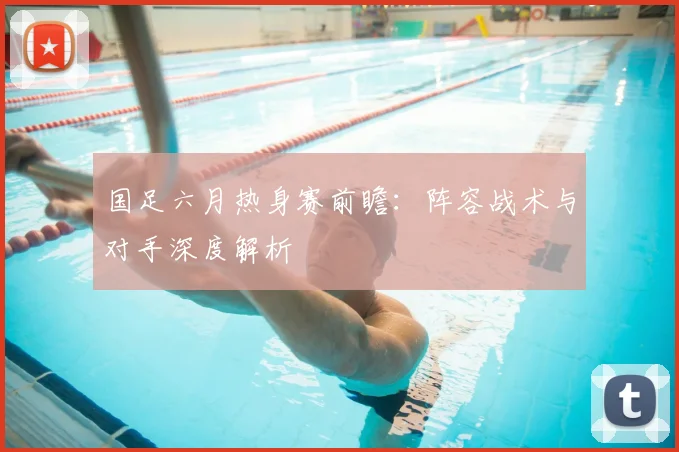 国足六月热身赛前瞻：阵容战术与对手深度解析