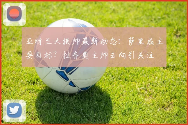 亚特兰大换帅最新动态：萨里成主要目标？拉齐奥主帅去向引关注