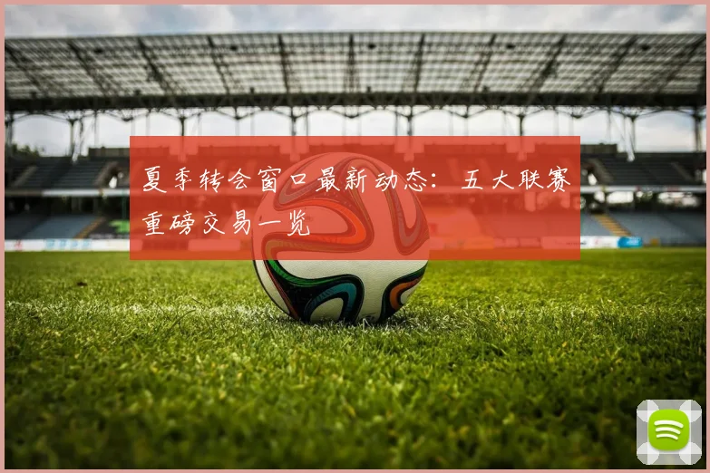 夏季转会窗口最新动态：五大联赛重磅交易一览