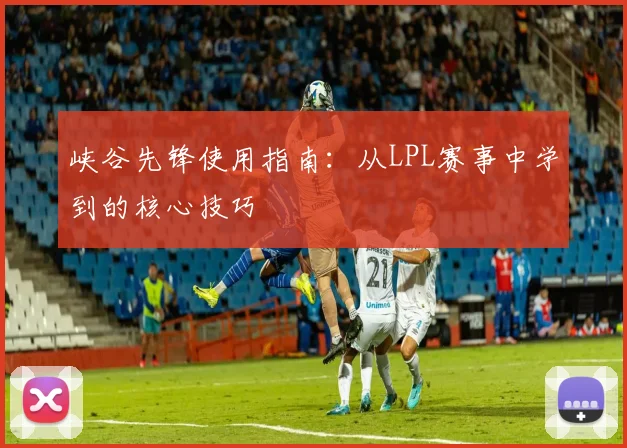 峡谷先锋使用指南：从LPL赛事中学到的核心技巧