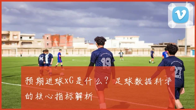 预期进球xG是什么？足球数据科学的核心指标解析