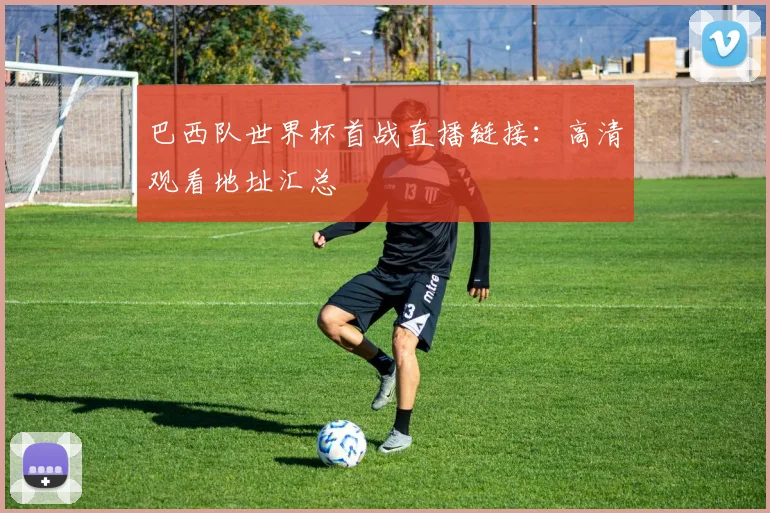 巴西队世界杯首战直播链接：高清观看地址汇总