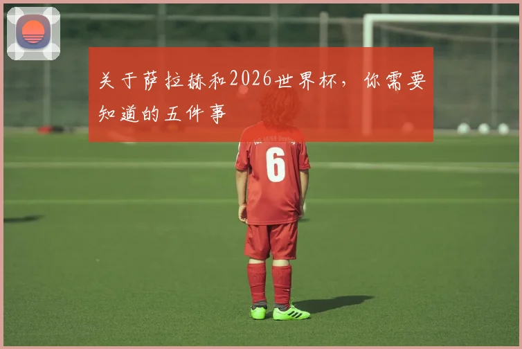 关于萨拉赫和2026世界杯，你需要知道的五件事