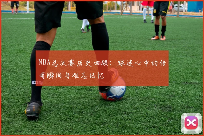 NBA总决赛历史回顾：球迷心中的传奇瞬间与难忘记忆