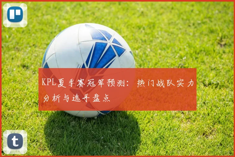 KPL夏季赛冠军预测：热门战队实力分析与选手盘点