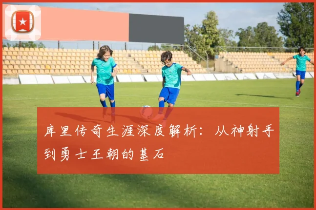 库里传奇生涯深度解析：从神射手到勇士王朝的基石