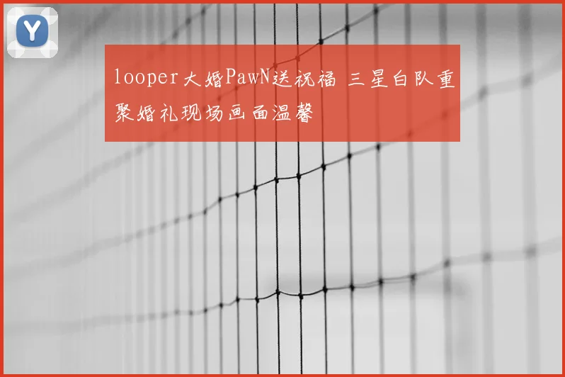 looper大婚PawN送祝福 三星白队重聚婚礼现场画面温馨
