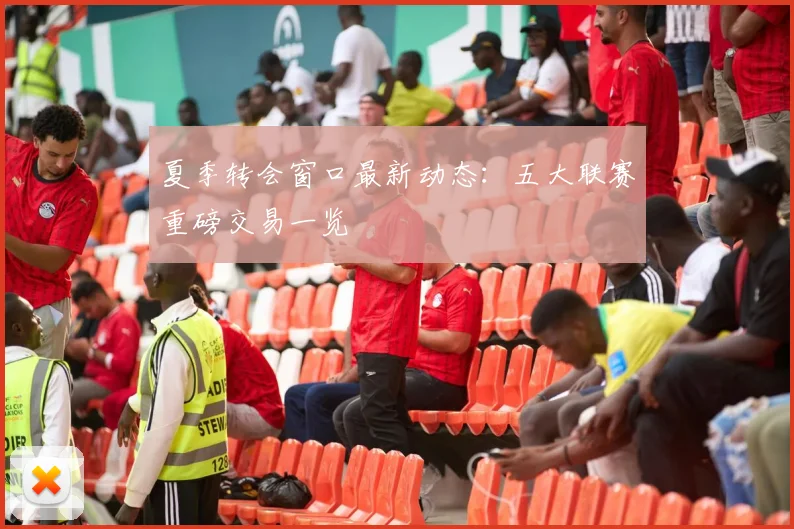 夏季转会窗口最新动态：五大联赛重磅交易一览