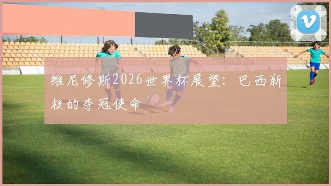 维尼修斯2026世界杯展望：巴西新核的夺冠使命