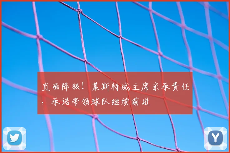 直面降级！莱斯特城主席亲承责任，承诺带领球队继续前进