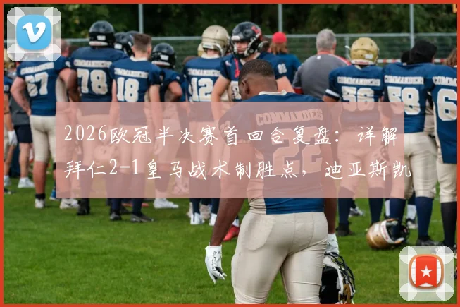 2026欧冠半决赛首回合复盘:详解拜仁2-1皇马战术制胜点,迪亚斯凯恩如何击破银河战舰