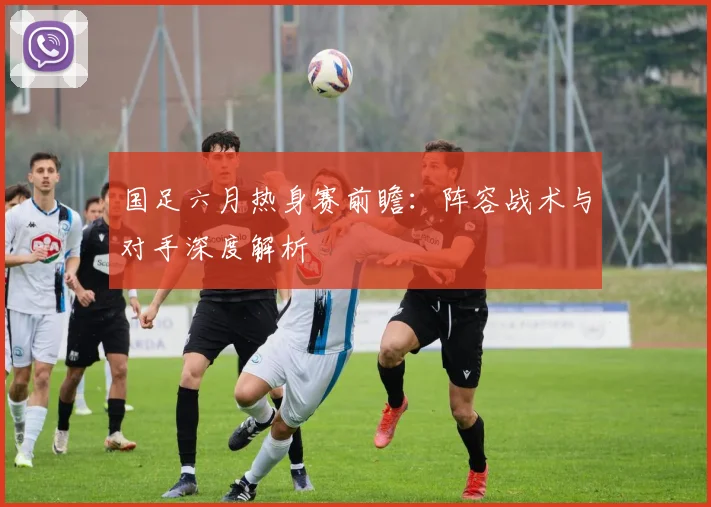 国足六月热身赛前瞻：阵容战术与对手深度解析