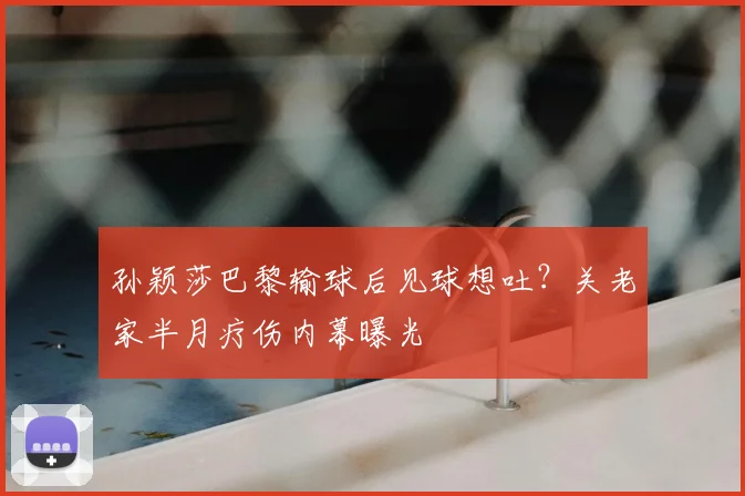 孙颖莎巴黎输球后见球想吐？关老家半月疗伤内幕曝光